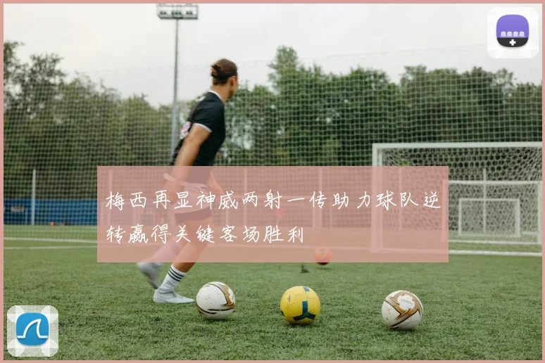 梅西再显神威两射一传助力球队逆转赢得关键客场胜利