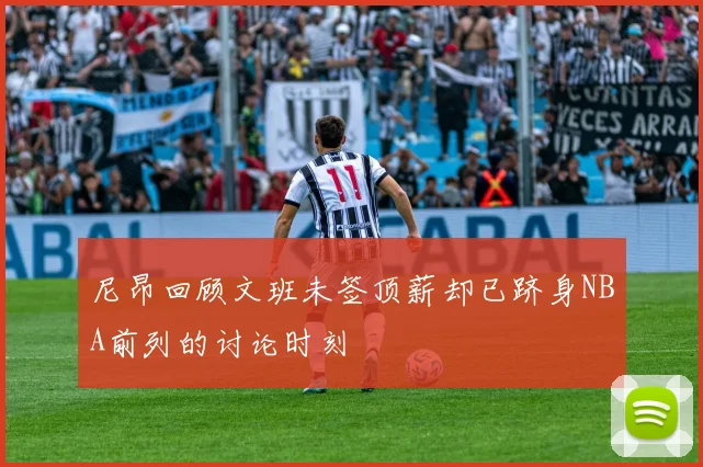 尼昂回顾文班未签顶薪却已跻身NBA前列的讨论时刻