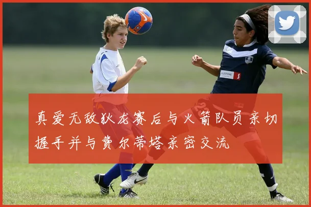 真爱无敌狄龙赛后与火箭队员亲切握手并与费尔蒂塔亲密交流