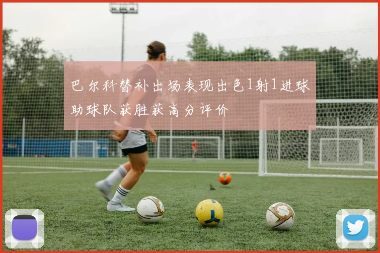 巴尔科替补出场表现出色1射1进球助球队获胜获高分评价