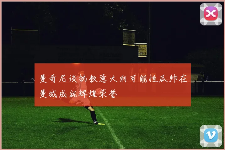 曼奇尼谈执教意大利可能性瓜帅在曼城成就辉煌荣誉