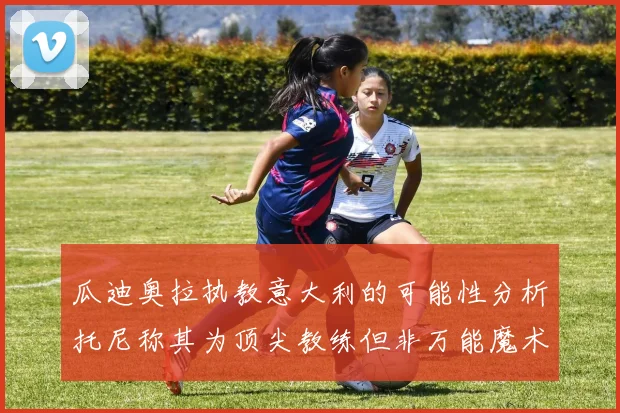 瓜迪奥拉执教意大利的可能性分析托尼称其为顶尖教练但非万能魔术师