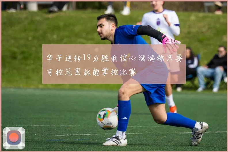 华子逆转19分胜利信心满满称只要可控范围就能掌控比赛
