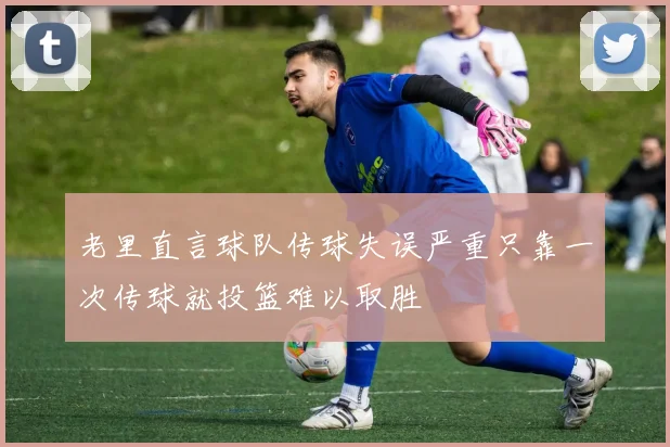 老里直言球队传球失误严重只靠一次传球就投篮难以取胜