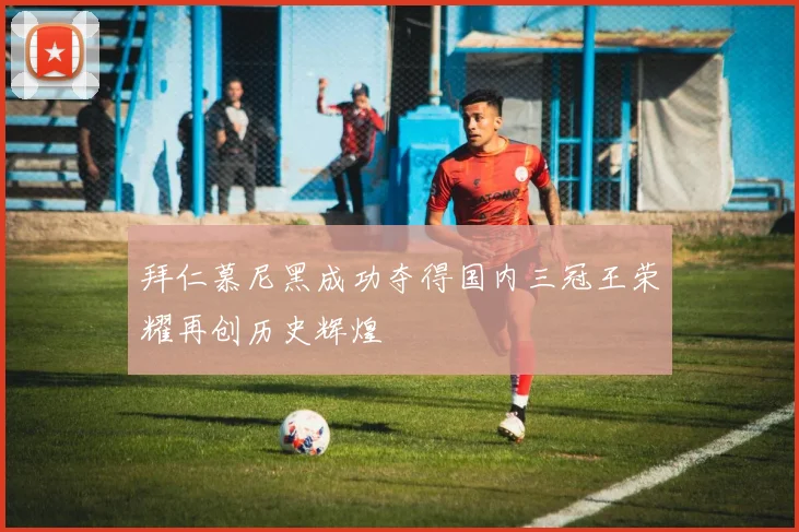 拜仁慕尼黑成功夺得国内三冠王荣耀再创历史辉煌