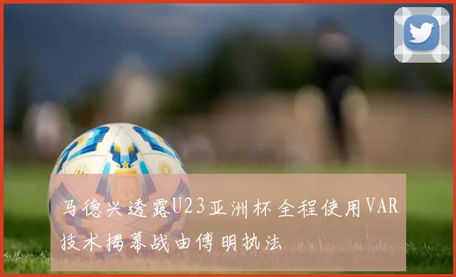 马德兴透露U23亚洲杯全程使用VAR技术揭幕战由傅明执法