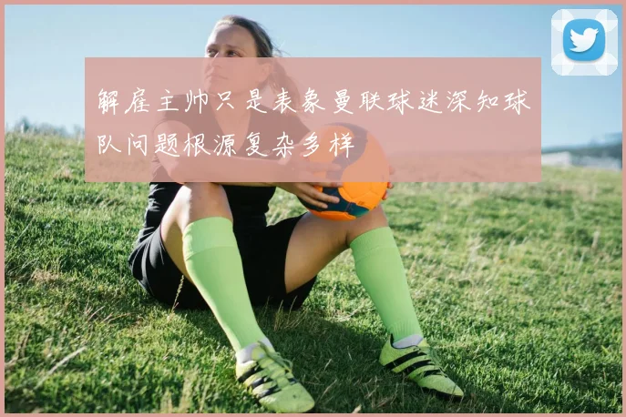 解雇主帅只是表象曼联球迷深知球队问题根源复杂多样