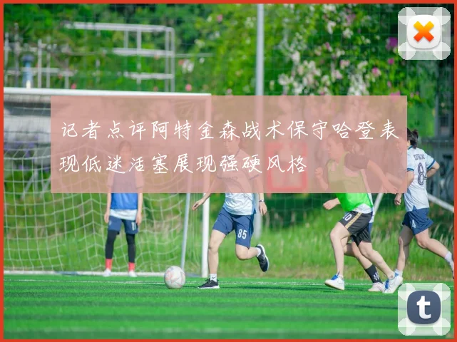 记者点评阿特金森战术保守哈登表现低迷活塞展现强硬风格