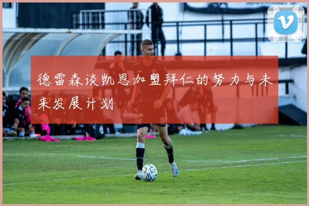 德雷森谈凯恩加盟拜仁的努力与未来发展计划