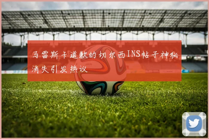 马雷斯卡道歉的切尔西INS帖子神秘消失引发热议