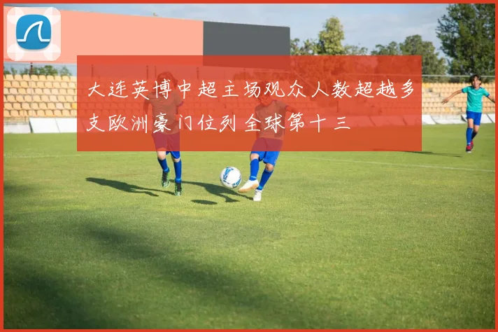 大连英博中超主场观众人数超越多支欧洲豪门位列全球第十三