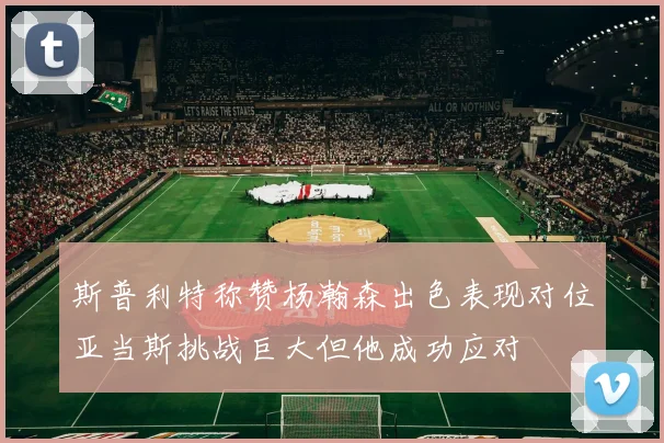 斯普利特称赞杨瀚森出色表现对位亚当斯挑战巨大但他成功应对