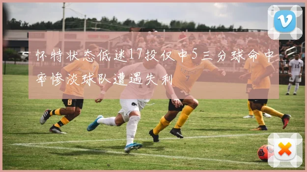 怀特状态低迷17投仅中5三分球命中率惨淡球队遭遇失利